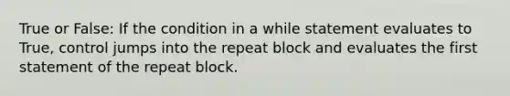 True or False: If the condition in a while statement evaluates to True, control jumps into the repeat block and evaluates the first statement of the repeat block.