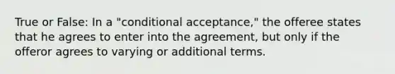 True or False: In a "conditional acceptance," the offeree states that he agrees to enter into the agreement, but only if the offeror agrees to varying or additional terms.