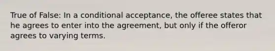 True of False: In a conditional acceptance, the offeree states that he agrees to enter into the agreement, but only if the offeror agrees to varying terms.