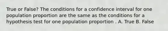 True or False? The conditions for a confidence interval for one population proportion are the same as the conditions for a hypothesis test for one population proportion . A. True B. False