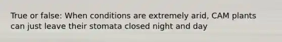 True or false: When conditions are extremely arid, CAM plants can just leave their stomata closed night and day