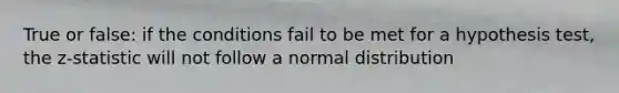 True or false: if the conditions fail to be met for a hypothesis test, the z-statistic will not follow a normal distribution