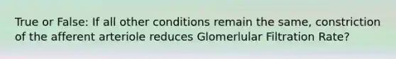 True or False: If all other conditions remain the same, constriction of the afferent arteriole reduces Glomerlular Filtration Rate?