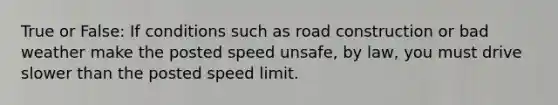 True or False: If conditions such as road construction or bad weather make the posted speed unsafe, by law, you must drive slower than the posted speed limit.