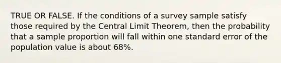 TRUE OR FALSE. If the conditions of a survey sample satisfy those required by the Central Limit Theorem, then the probability that a sample proportion will fall within one standard error of the population value is about 68%.