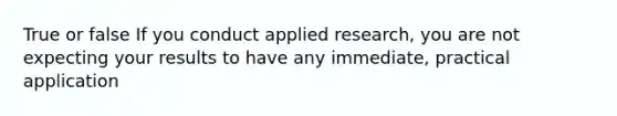 True or false If you conduct applied research, you are not expecting your results to have any immediate, practical application