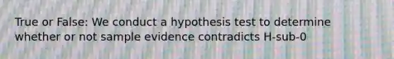 True or False: We conduct a hypothesis test to determine whether or not sample evidence contradicts H-sub-0