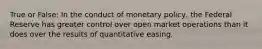 True or False: In the conduct of monetary policy, the Federal Reserve has greater control over open market operations than it does over the results of quantitative easing.