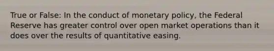 True or False: In the conduct of monetary policy, the Federal Reserve has greater control over open market operations than it does over the results of quantitative easing.