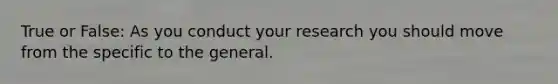 True or False: As you conduct your research you should move from the specific to the general.