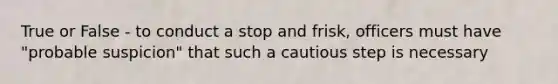 True or False - to conduct a stop and frisk, officers must have "probable suspicion" that such a cautious step is necessary