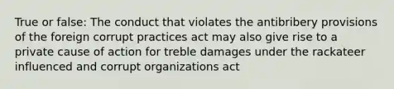 True or false: The conduct that violates the antibribery provisions of the foreign corrupt practices act may also give rise to a private cause of action for treble damages under the rackateer influenced and corrupt organizations act