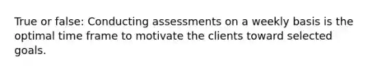 True or false: Conducting assessments on a weekly basis is the optimal time frame to motivate the clients toward selected goals.