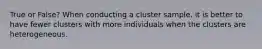 True or False? When conducting a cluster​ sample, it is better to have fewer clusters with more individuals when the clusters are heterogeneous.