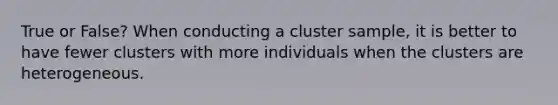 True or False? When conducting a cluster​ sample, it is better to have fewer clusters with more individuals when the clusters are heterogeneous.