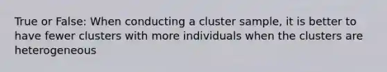 True or False: When conducting a cluster sample, it is better to have fewer clusters with more individuals when the clusters are heterogeneous