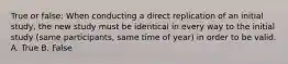 True or false: When conducting a direct replication of an initial study, the new study must be identical in every way to the initial study (same participants, same time of year) in order to be valid. A. True B. False