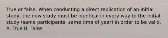 True or false: When conducting a direct replication of an initial study, the new study must be identical in every way to the initial study (same participants, same time of year) in order to be valid. A. True B. False