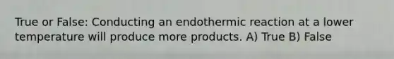 True or False: Conducting an endothermic reaction at a lower temperature will produce more products. A) True B) False