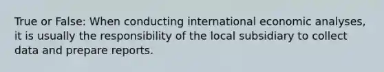 True or False: When conducting international economic analyses, it is usually the responsibility of the local subsidiary to collect data and prepare reports.