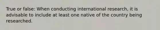 True or false: When conducting international research, it is advisable to include at least one native of the country being researched.