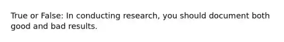 True or False: In conducting research, you should document both good and bad results.