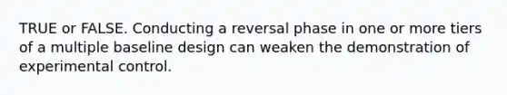 TRUE or FALSE. Conducting a reversal phase in one or more tiers of a multiple baseline design can weaken the demonstration of experimental control.