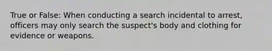 True or False: When conducting a search incidental to arrest, officers may only search the suspect's body and clothing for evidence or weapons.