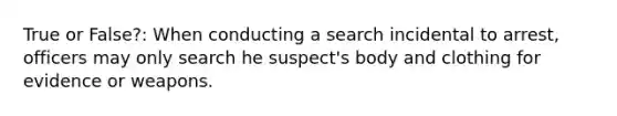 True or False?: When conducting a search incidental to arrest, officers may only search he suspect's body and clothing for evidence or weapons.