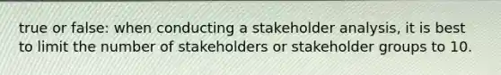 true or false: when conducting a stakeholder analysis, it is best to limit the number of stakeholders or stakeholder groups to 10.