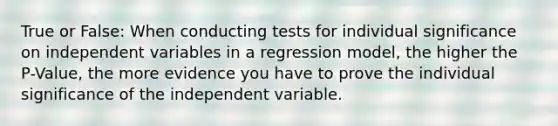 True or False: When conducting tests for individual significance on independent variables in a regression model, the higher the P-Value, the more evidence you have to prove the individual significance of the independent variable.