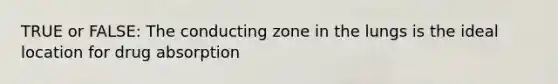 TRUE or FALSE: The conducting zone in the lungs is the ideal location for drug absorption