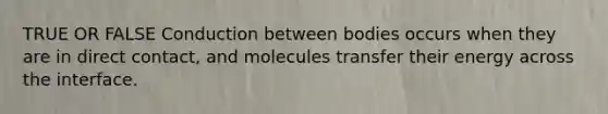 TRUE OR FALSE Conduction between bodies occurs when they are in direct contact, and molecules transfer their energy across the interface.