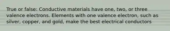 True or false: Conductive materials have one, two, or three valence electrons. Elements with one valence electron, such as silver, copper, and gold, make the best electrical conductors