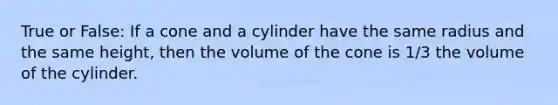 True or False: If a cone and a cylinder have the same radius and the same height, then the volume of the cone is 1/3 the volume of the cylinder.