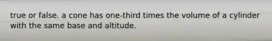 true or false. a cone has one-third times the volume of a cylinder with the same base and altitude.