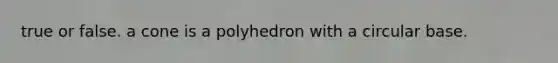 true or false. a cone is a polyhedron with a circular base.