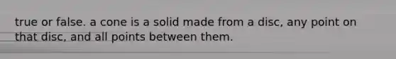 true or false. a cone is a solid made from a disc, any point on that disc, and all points between them.