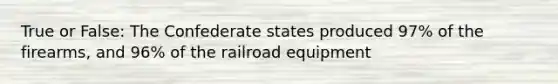 True or False: The Confederate states produced 97% of the firearms, and 96% of the railroad equipment