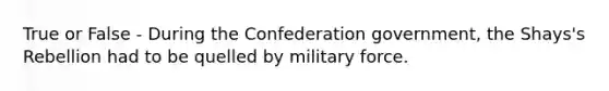 True or False - During the Confederation government, the Shays's Rebellion had to be quelled by military force.