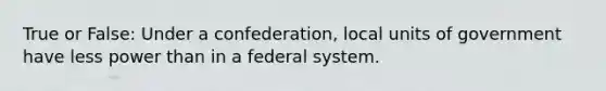 True or False: Under a confederation, local units of government have less power than in a federal system.