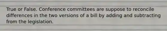 True or False. Conference committees are suppose to reconcile differences in the two versions of a bill by adding and subtracting from the legislation.