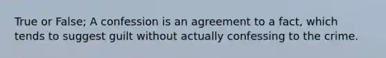 True or False; A confession is an agreement to a fact, which tends to suggest guilt without actually confessing to the crime.