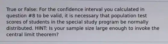 True or False: For the confidence interval you calculated in question #8 to be valid, it is necessary that population test scores of students in the special study program be normally distributed. HINT: Is your sample size large enough to invoke the central limit theorem?