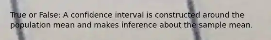 True or False: A confidence interval is constructed around the population mean and makes inference about the sample mean.