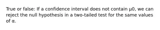 True or false: If a confidence interval does not contain μ0, we can reject the null hypothesis in a two-tailed test for the same values of α.