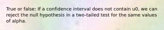 True or false: If a confidence interval does not contain u0, we can reject the null hypothesis in a two-tailed test for the same values of alpha.