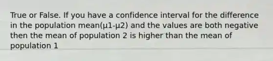 True or False. If you have a confidence interval for the difference in the population mean(µ1-µ2) and the values are both negative then the mean of population 2 is higher than the mean of population 1