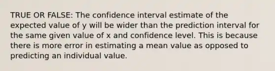 TRUE OR FALSE: The confidence interval estimate of the expected value of y will be wider than the prediction interval for the same given value of x and confidence level. This is because there is more error in estimating a mean value as opposed to predicting an individual value.