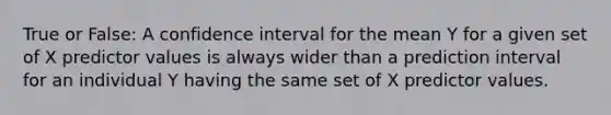 True or False: A confidence interval for the mean Y for a given set of X predictor values is always wider than a prediction interval for an individual Y having the same set of X predictor values.